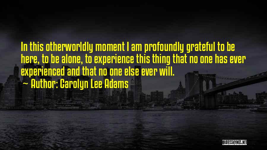 Carolyn Lee Adams Quotes: In This Otherworldly Moment I Am Profoundly Grateful To Be Here, To Be Alone, To Experience This Thing That No