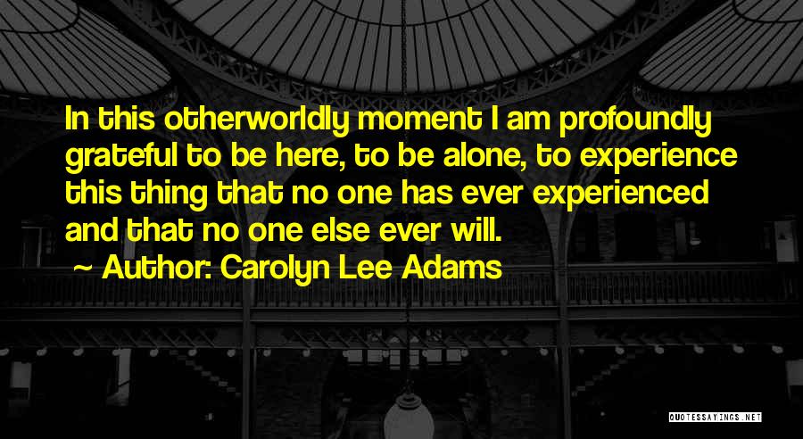 Carolyn Lee Adams Quotes: In This Otherworldly Moment I Am Profoundly Grateful To Be Here, To Be Alone, To Experience This Thing That No