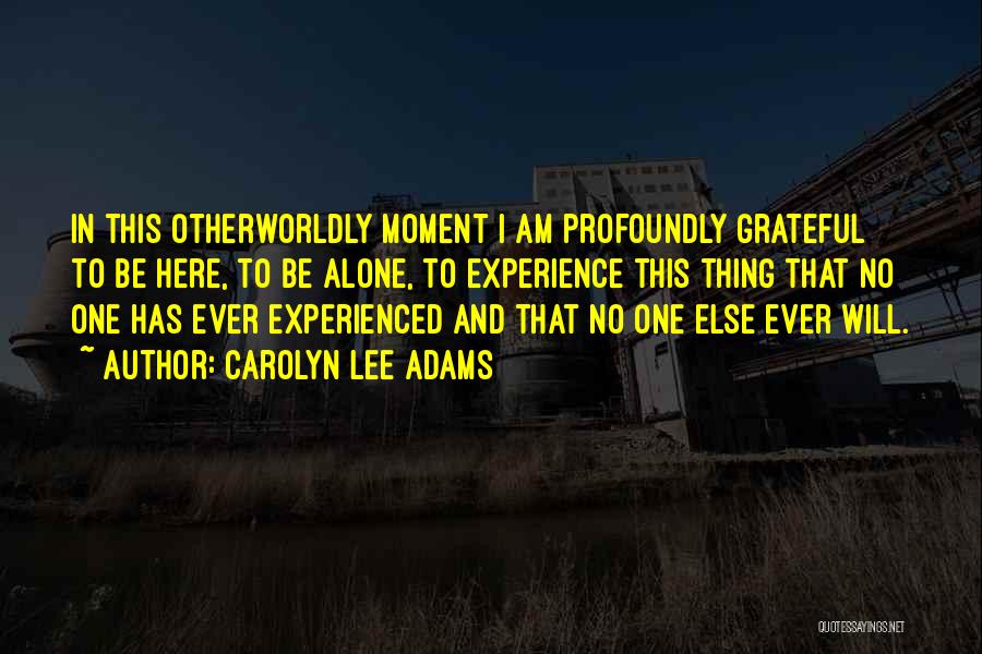 Carolyn Lee Adams Quotes: In This Otherworldly Moment I Am Profoundly Grateful To Be Here, To Be Alone, To Experience This Thing That No