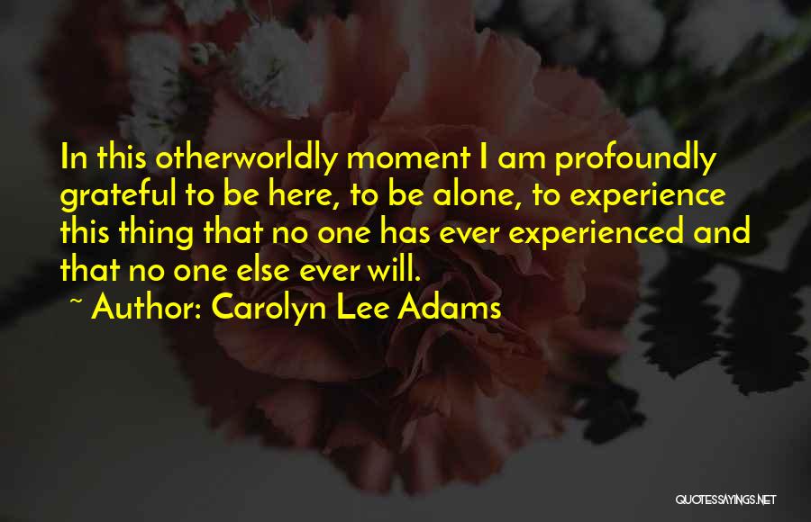 Carolyn Lee Adams Quotes: In This Otherworldly Moment I Am Profoundly Grateful To Be Here, To Be Alone, To Experience This Thing That No