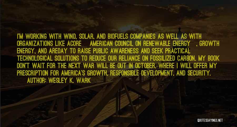 Wesley K. Wark Quotes: I'm Working With Wind, Solar, And Biofuels Companies As Well As With Organizations Like Acore [american Council On Renewable Energy],