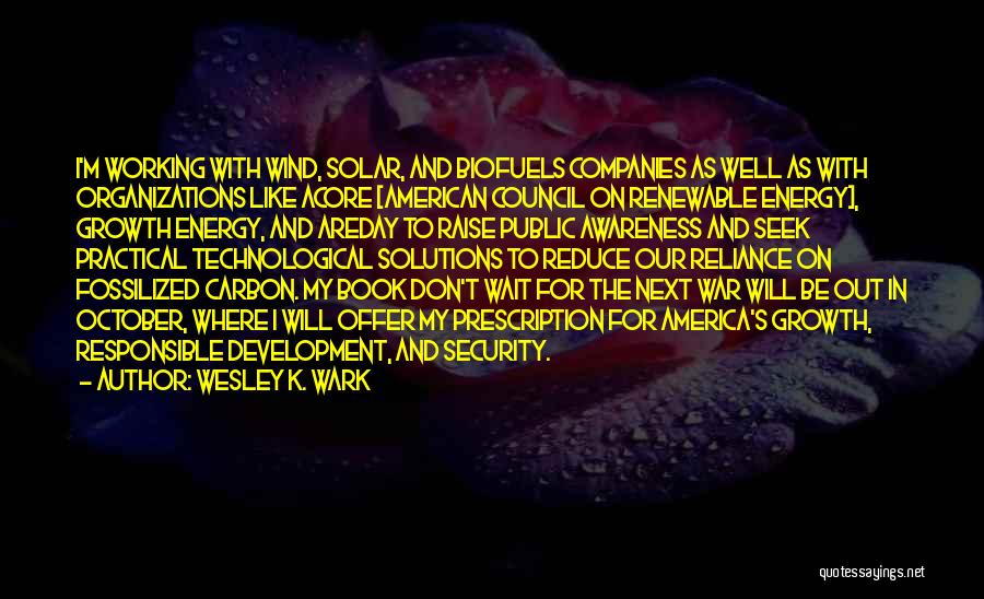 Wesley K. Wark Quotes: I'm Working With Wind, Solar, And Biofuels Companies As Well As With Organizations Like Acore [american Council On Renewable Energy],