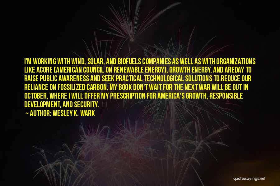 Wesley K. Wark Quotes: I'm Working With Wind, Solar, And Biofuels Companies As Well As With Organizations Like Acore [american Council On Renewable Energy],