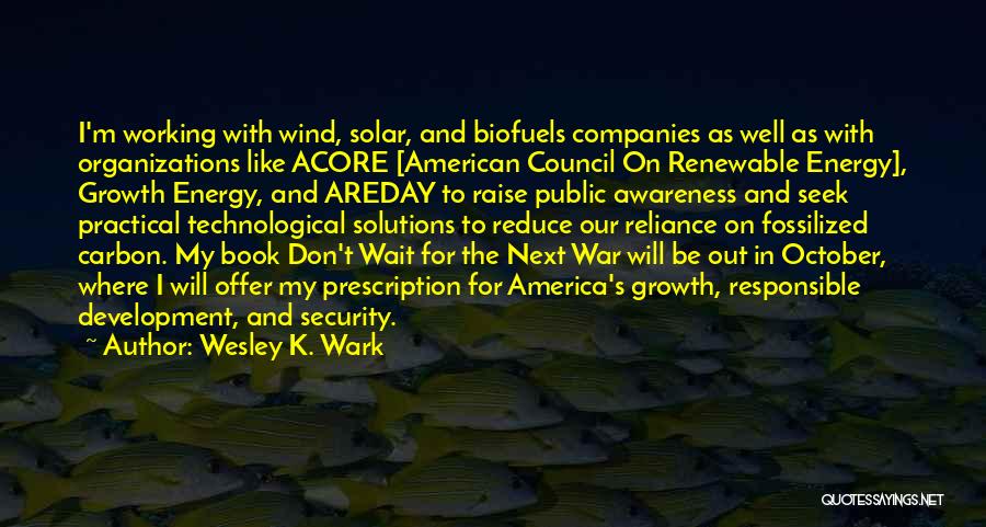 Wesley K. Wark Quotes: I'm Working With Wind, Solar, And Biofuels Companies As Well As With Organizations Like Acore [american Council On Renewable Energy],
