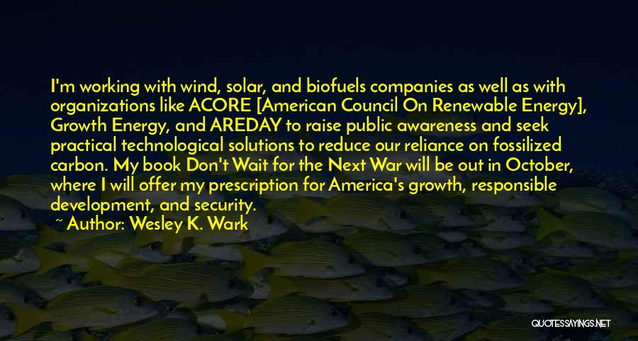 Wesley K. Wark Quotes: I'm Working With Wind, Solar, And Biofuels Companies As Well As With Organizations Like Acore [american Council On Renewable Energy],