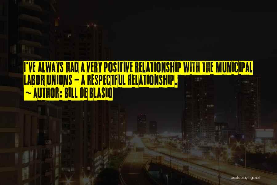 Bill De Blasio Quotes: I've Always Had A Very Positive Relationship With The Municipal Labor Unions - A Respectful Relationship.