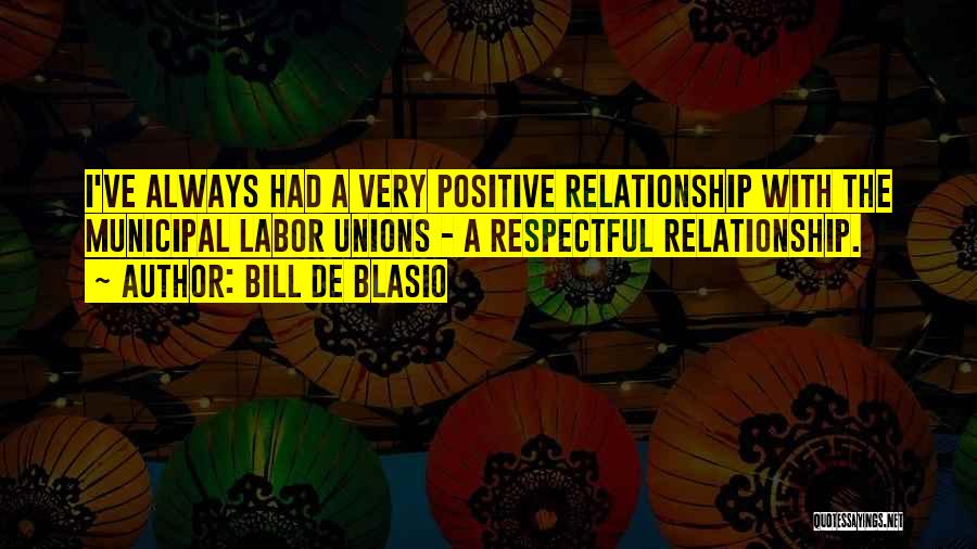 Bill De Blasio Quotes: I've Always Had A Very Positive Relationship With The Municipal Labor Unions - A Respectful Relationship.