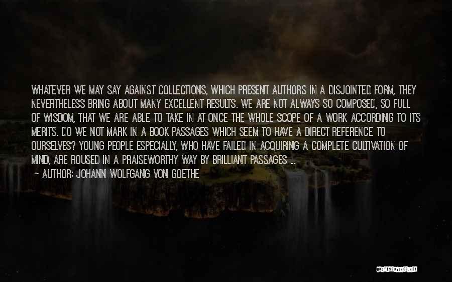 Johann Wolfgang Von Goethe Quotes: Whatever We May Say Against Collections, Which Present Authors In A Disjointed Form, They Nevertheless Bring About Many Excellent Results.