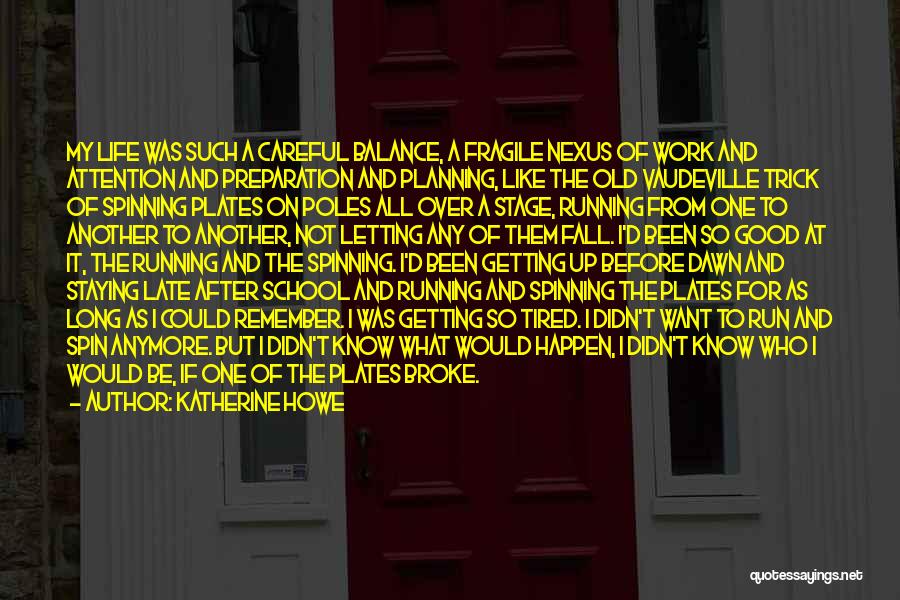 Katherine Howe Quotes: My Life Was Such A Careful Balance, A Fragile Nexus Of Work And Attention And Preparation And Planning, Like The