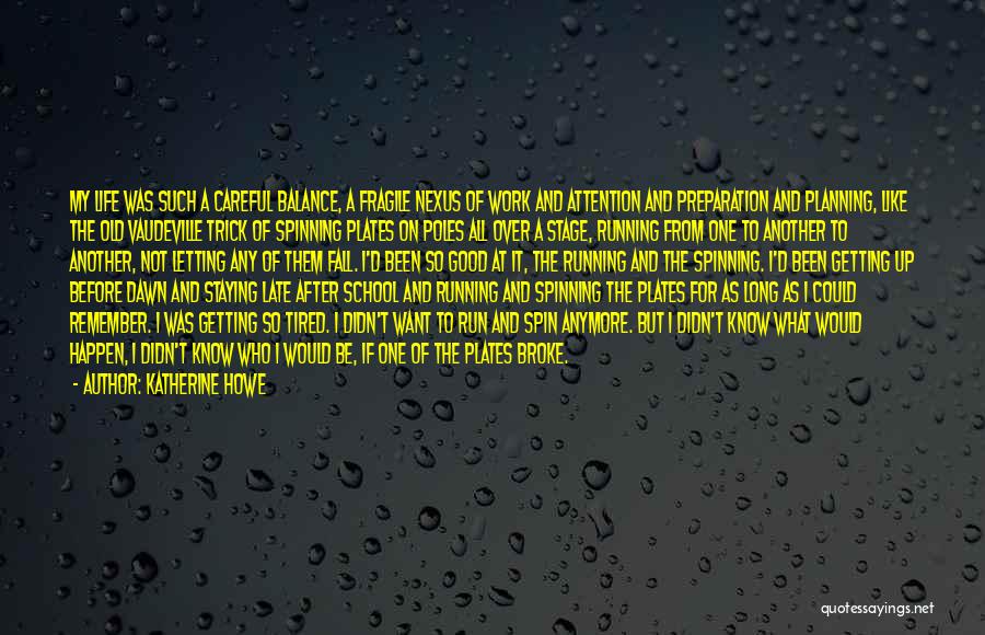 Katherine Howe Quotes: My Life Was Such A Careful Balance, A Fragile Nexus Of Work And Attention And Preparation And Planning, Like The