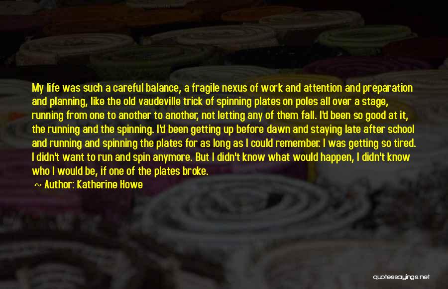 Katherine Howe Quotes: My Life Was Such A Careful Balance, A Fragile Nexus Of Work And Attention And Preparation And Planning, Like The