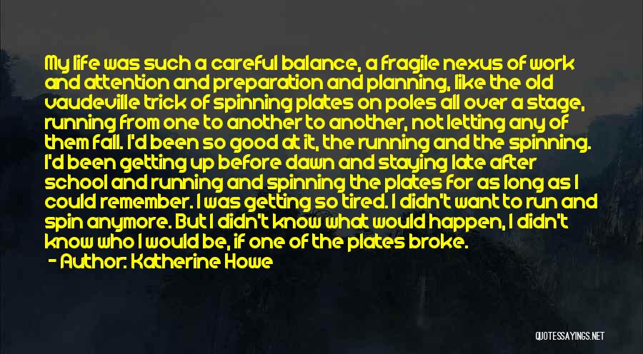 Katherine Howe Quotes: My Life Was Such A Careful Balance, A Fragile Nexus Of Work And Attention And Preparation And Planning, Like The