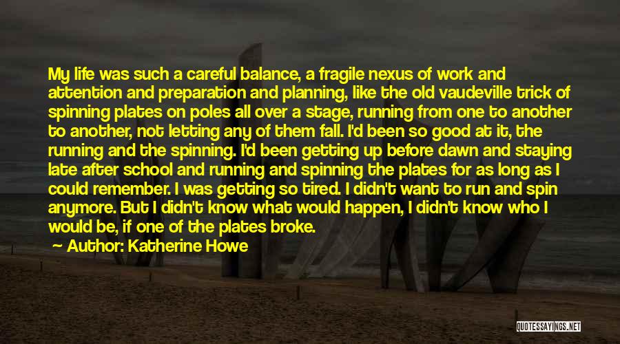 Katherine Howe Quotes: My Life Was Such A Careful Balance, A Fragile Nexus Of Work And Attention And Preparation And Planning, Like The