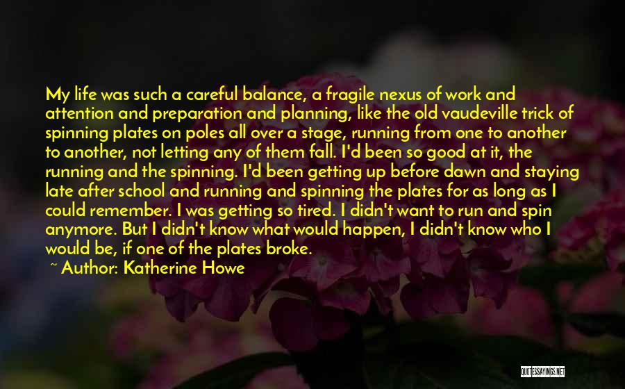 Katherine Howe Quotes: My Life Was Such A Careful Balance, A Fragile Nexus Of Work And Attention And Preparation And Planning, Like The