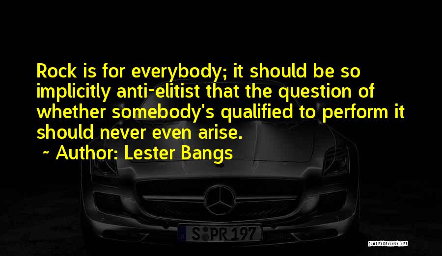 Lester Bangs Quotes: Rock Is For Everybody; It Should Be So Implicitly Anti-elitist That The Question Of Whether Somebody's Qualified To Perform It