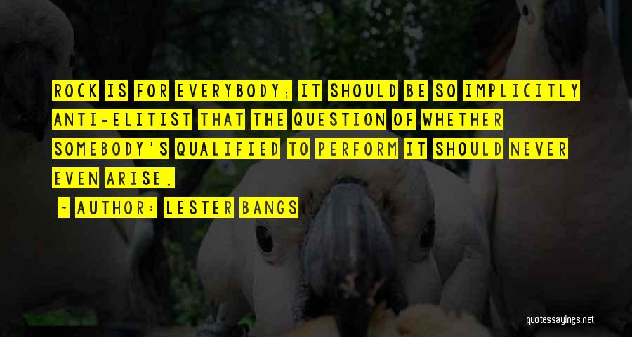 Lester Bangs Quotes: Rock Is For Everybody; It Should Be So Implicitly Anti-elitist That The Question Of Whether Somebody's Qualified To Perform It