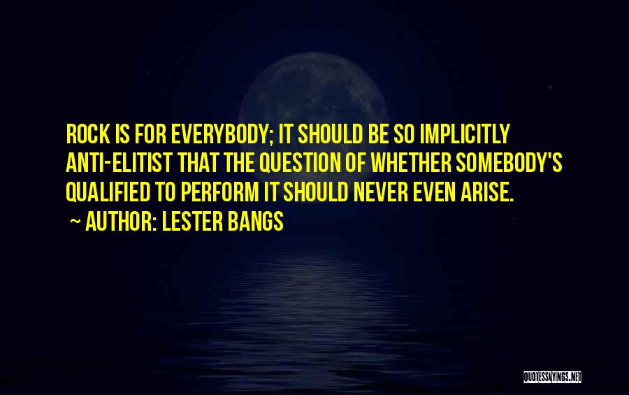 Lester Bangs Quotes: Rock Is For Everybody; It Should Be So Implicitly Anti-elitist That The Question Of Whether Somebody's Qualified To Perform It