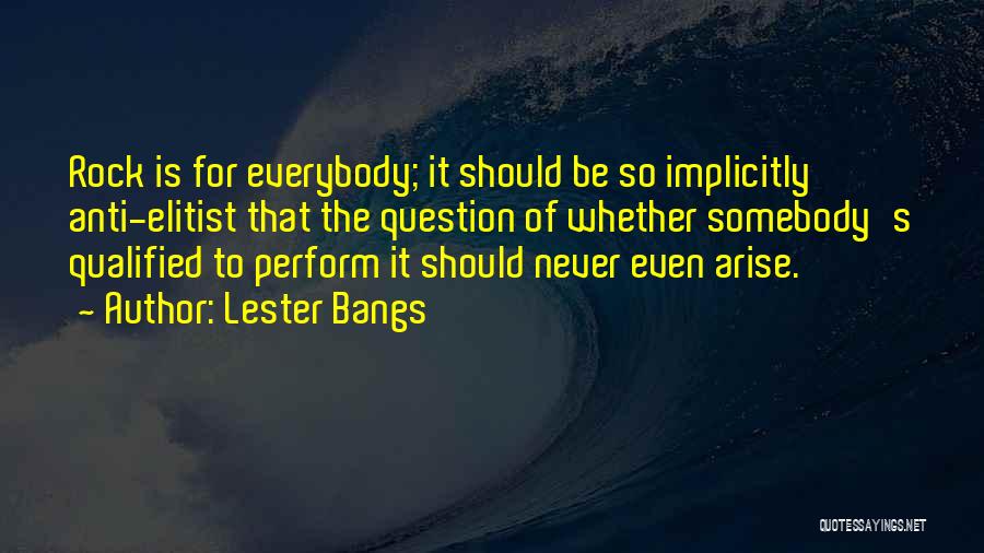 Lester Bangs Quotes: Rock Is For Everybody; It Should Be So Implicitly Anti-elitist That The Question Of Whether Somebody's Qualified To Perform It