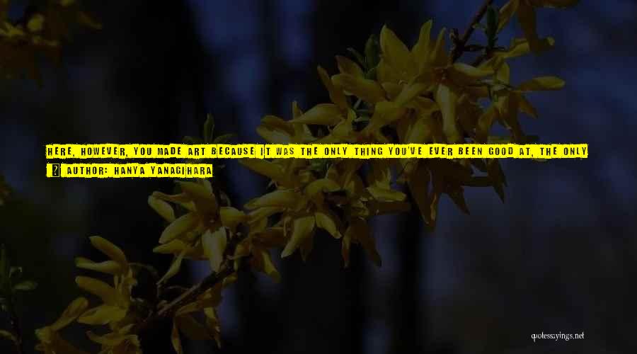 Hanya Yanagihara Quotes: Here, However, You Made Art Because It Was The Only Thing You've Ever Been Good At, The Only Thing, Really,