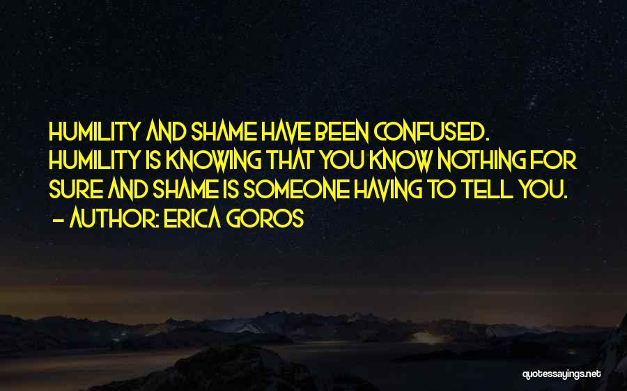 Erica Goros Quotes: Humility And Shame Have Been Confused. Humility Is Knowing That You Know Nothing For Sure And Shame Is Someone Having