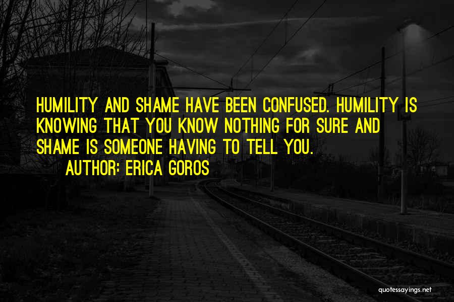 Erica Goros Quotes: Humility And Shame Have Been Confused. Humility Is Knowing That You Know Nothing For Sure And Shame Is Someone Having