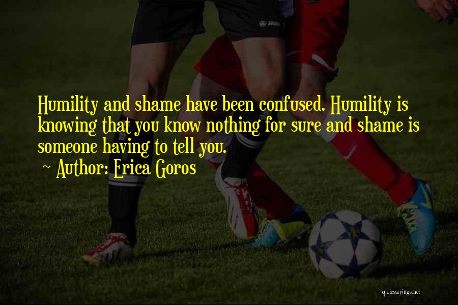 Erica Goros Quotes: Humility And Shame Have Been Confused. Humility Is Knowing That You Know Nothing For Sure And Shame Is Someone Having