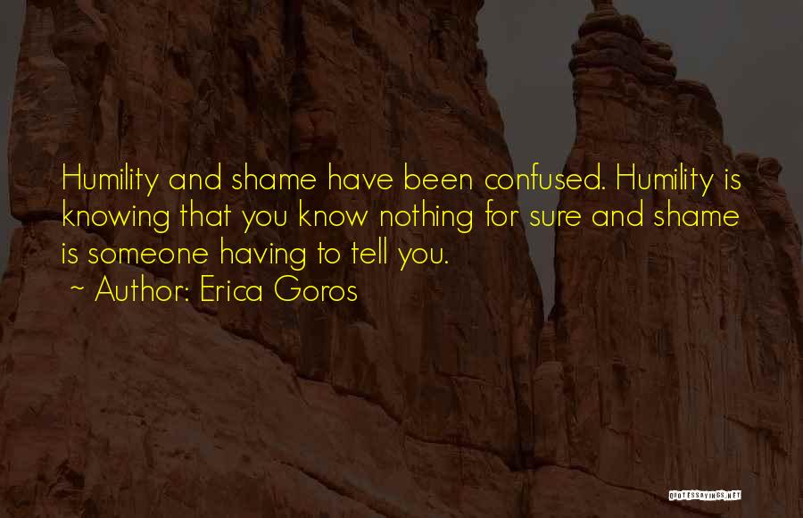 Erica Goros Quotes: Humility And Shame Have Been Confused. Humility Is Knowing That You Know Nothing For Sure And Shame Is Someone Having