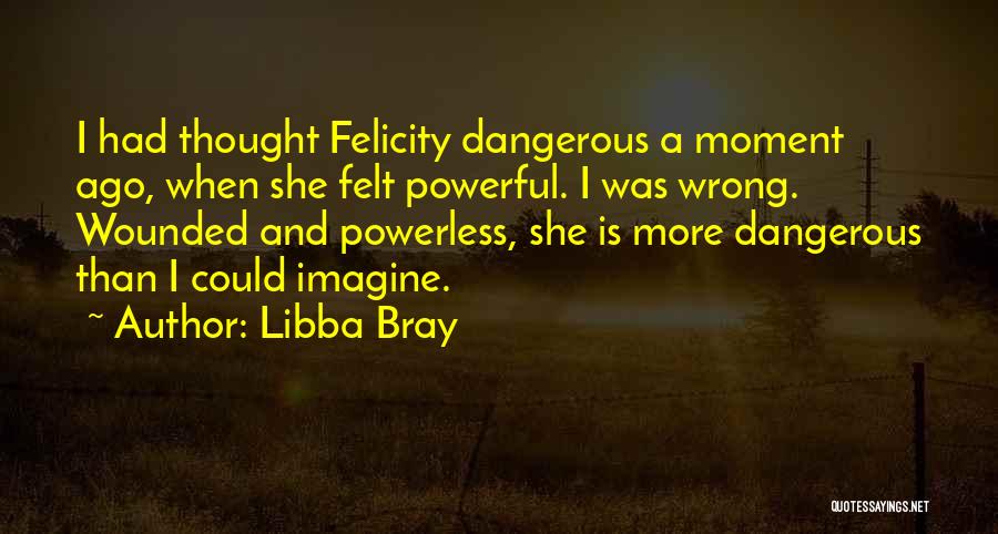 Libba Bray Quotes: I Had Thought Felicity Dangerous A Moment Ago, When She Felt Powerful. I Was Wrong. Wounded And Powerless, She Is