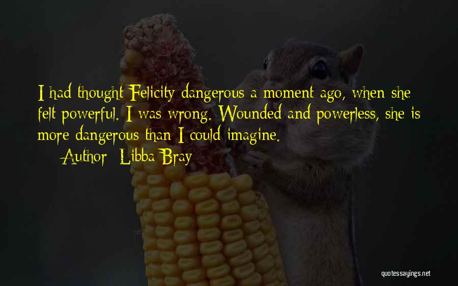 Libba Bray Quotes: I Had Thought Felicity Dangerous A Moment Ago, When She Felt Powerful. I Was Wrong. Wounded And Powerless, She Is