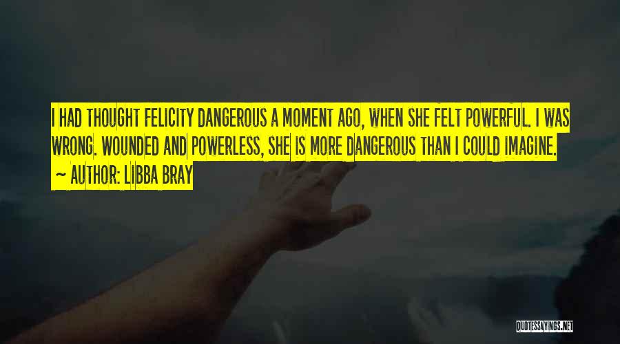 Libba Bray Quotes: I Had Thought Felicity Dangerous A Moment Ago, When She Felt Powerful. I Was Wrong. Wounded And Powerless, She Is