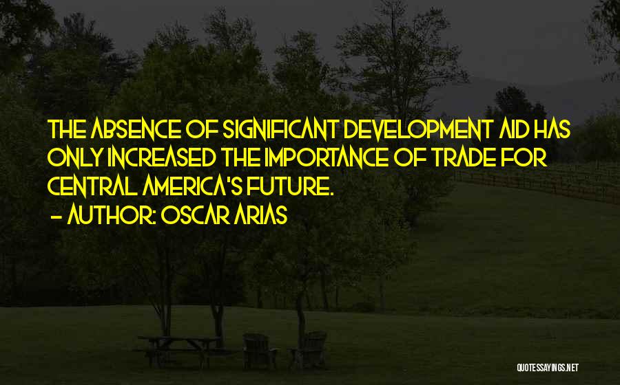 Oscar Arias Quotes: The Absence Of Significant Development Aid Has Only Increased The Importance Of Trade For Central America's Future.