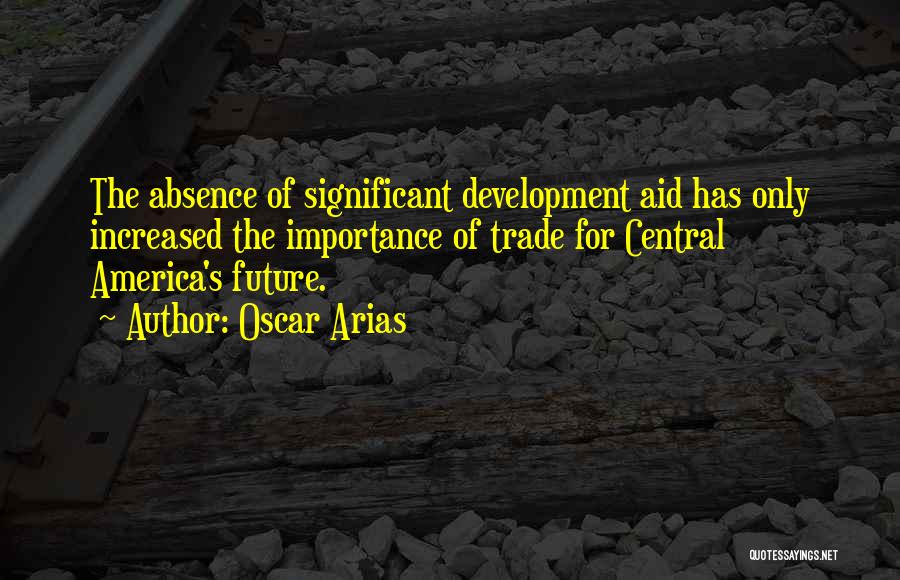 Oscar Arias Quotes: The Absence Of Significant Development Aid Has Only Increased The Importance Of Trade For Central America's Future.