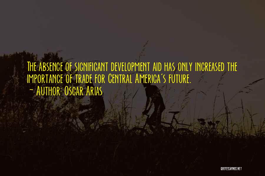 Oscar Arias Quotes: The Absence Of Significant Development Aid Has Only Increased The Importance Of Trade For Central America's Future.