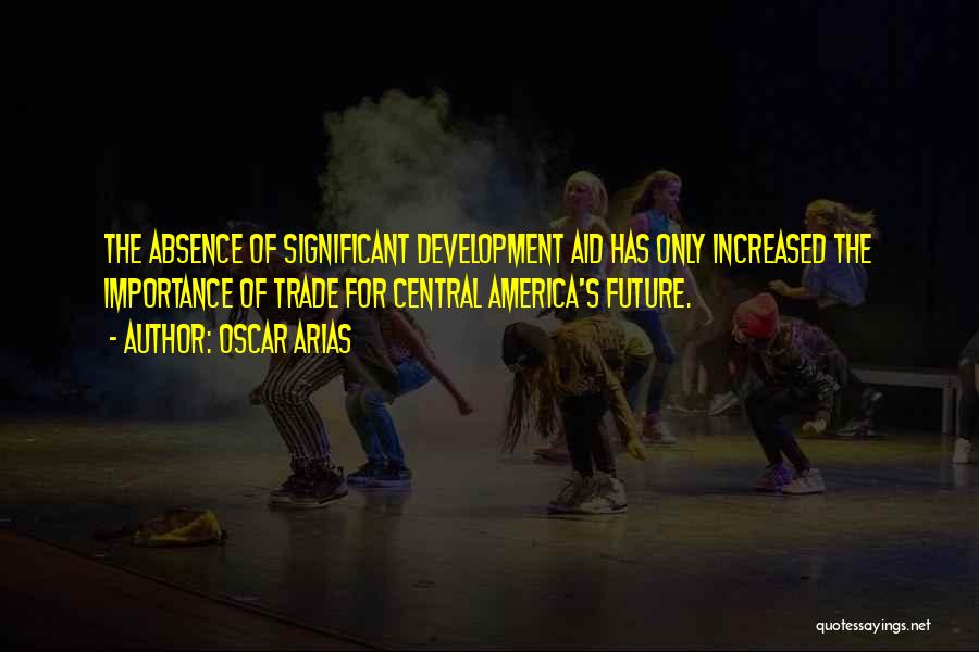 Oscar Arias Quotes: The Absence Of Significant Development Aid Has Only Increased The Importance Of Trade For Central America's Future.