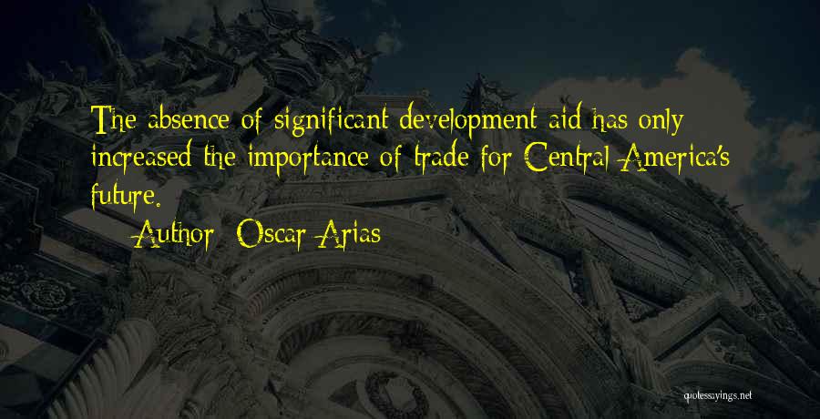 Oscar Arias Quotes: The Absence Of Significant Development Aid Has Only Increased The Importance Of Trade For Central America's Future.