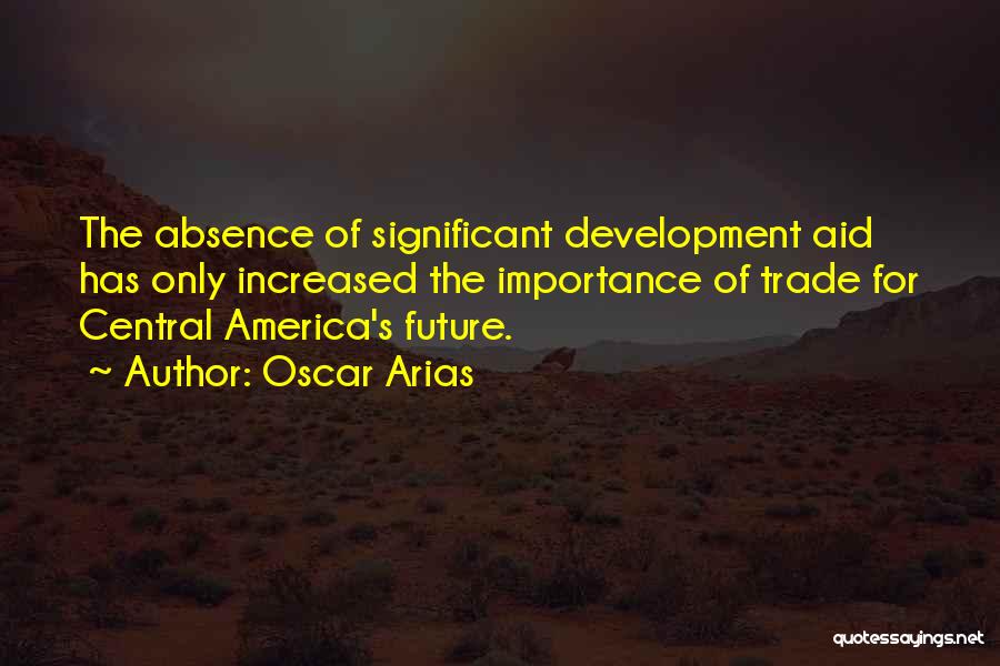 Oscar Arias Quotes: The Absence Of Significant Development Aid Has Only Increased The Importance Of Trade For Central America's Future.