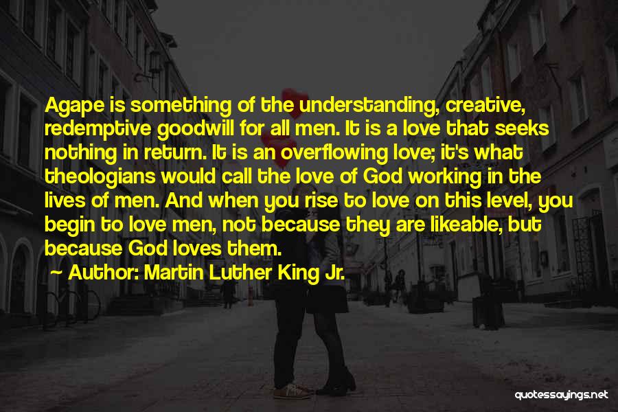 Martin Luther King Jr. Quotes: Agape Is Something Of The Understanding, Creative, Redemptive Goodwill For All Men. It Is A Love That Seeks Nothing In