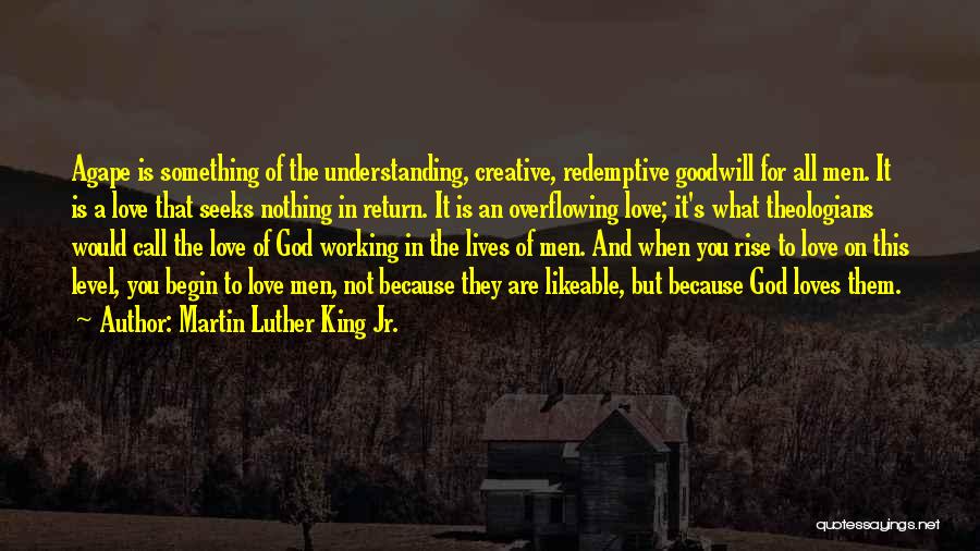 Martin Luther King Jr. Quotes: Agape Is Something Of The Understanding, Creative, Redemptive Goodwill For All Men. It Is A Love That Seeks Nothing In