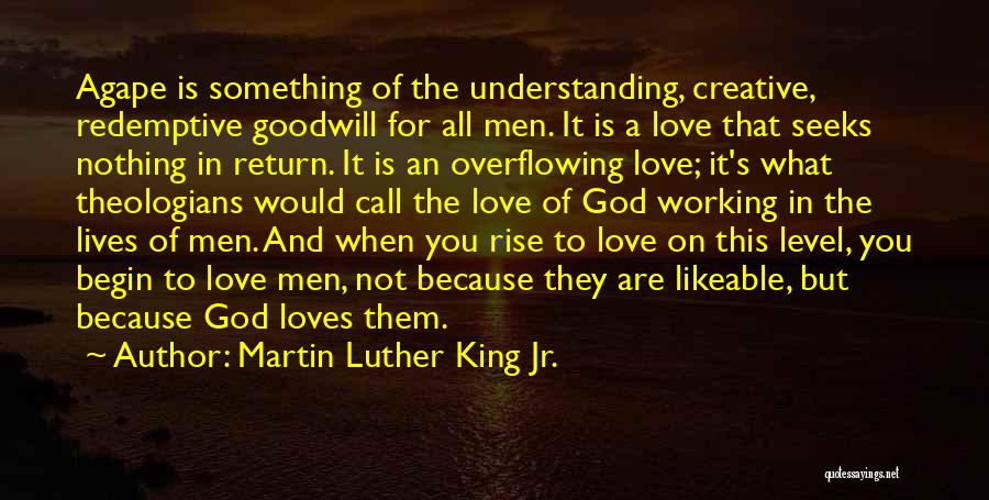 Martin Luther King Jr. Quotes: Agape Is Something Of The Understanding, Creative, Redemptive Goodwill For All Men. It Is A Love That Seeks Nothing In