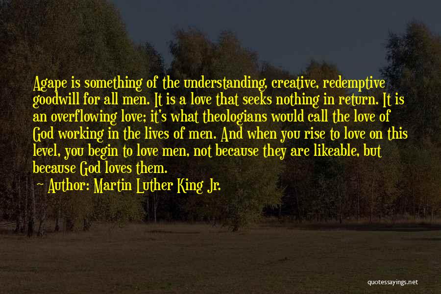 Martin Luther King Jr. Quotes: Agape Is Something Of The Understanding, Creative, Redemptive Goodwill For All Men. It Is A Love That Seeks Nothing In