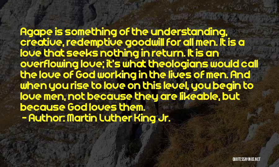 Martin Luther King Jr. Quotes: Agape Is Something Of The Understanding, Creative, Redemptive Goodwill For All Men. It Is A Love That Seeks Nothing In