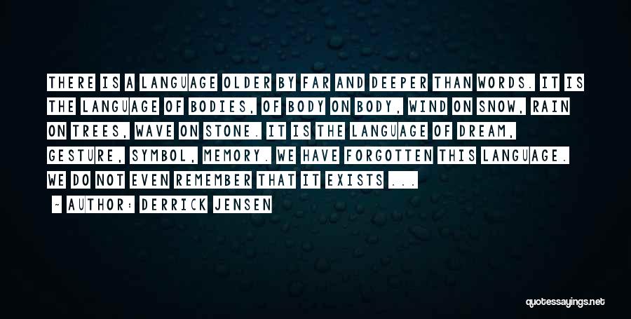 Derrick Jensen Quotes: There Is A Language Older By Far And Deeper Than Words. It Is The Language Of Bodies, Of Body On