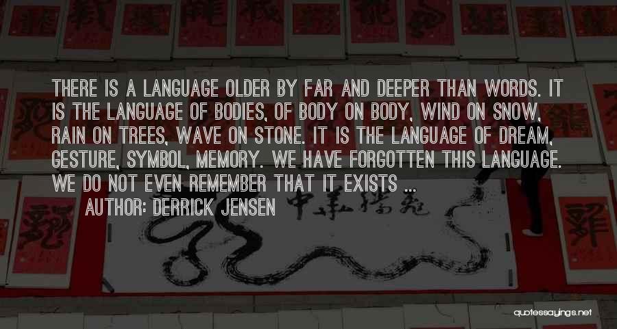 Derrick Jensen Quotes: There Is A Language Older By Far And Deeper Than Words. It Is The Language Of Bodies, Of Body On