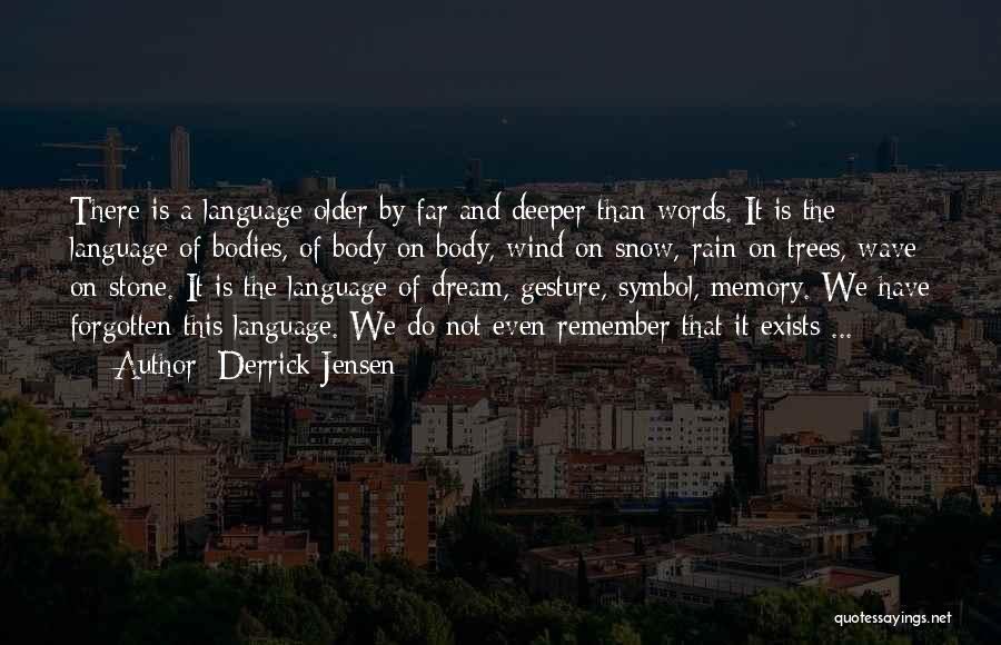 Derrick Jensen Quotes: There Is A Language Older By Far And Deeper Than Words. It Is The Language Of Bodies, Of Body On