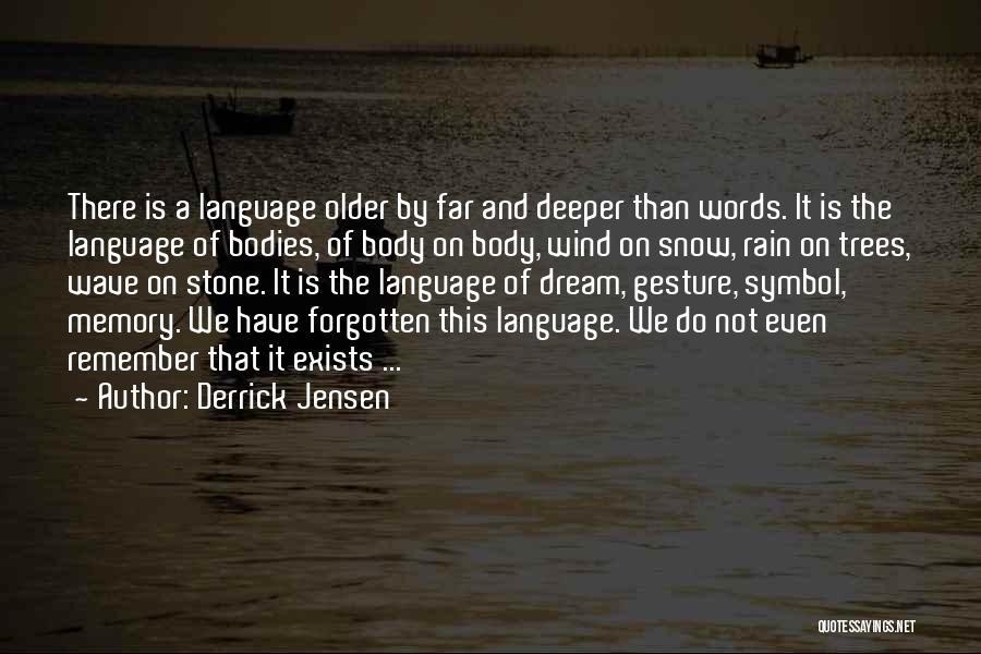 Derrick Jensen Quotes: There Is A Language Older By Far And Deeper Than Words. It Is The Language Of Bodies, Of Body On