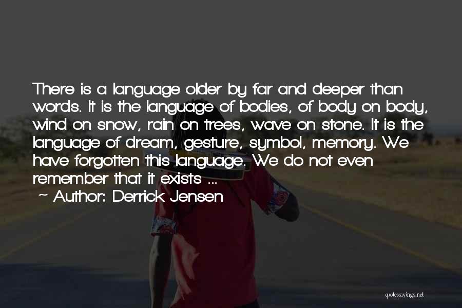 Derrick Jensen Quotes: There Is A Language Older By Far And Deeper Than Words. It Is The Language Of Bodies, Of Body On