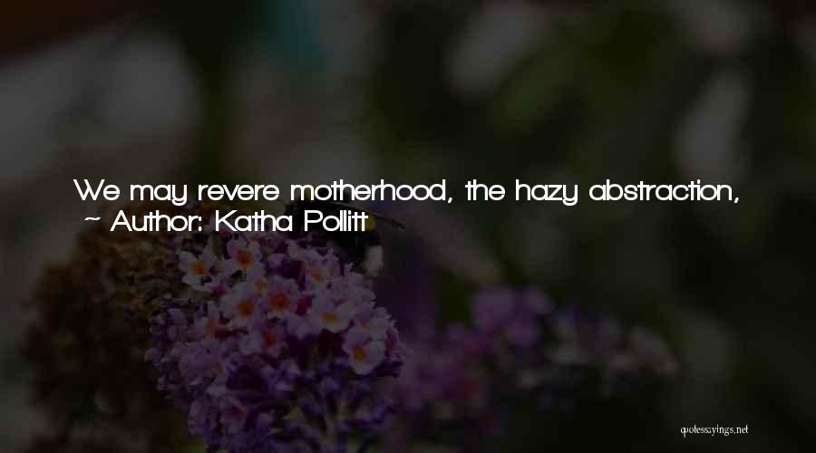 Katha Pollitt Quotes: We May Revere Motherhood, The Hazy Abstraction, The Cream-of-wheat-with-a-halo Ideal, But A Mother Is Just A Kind Of Woman, After