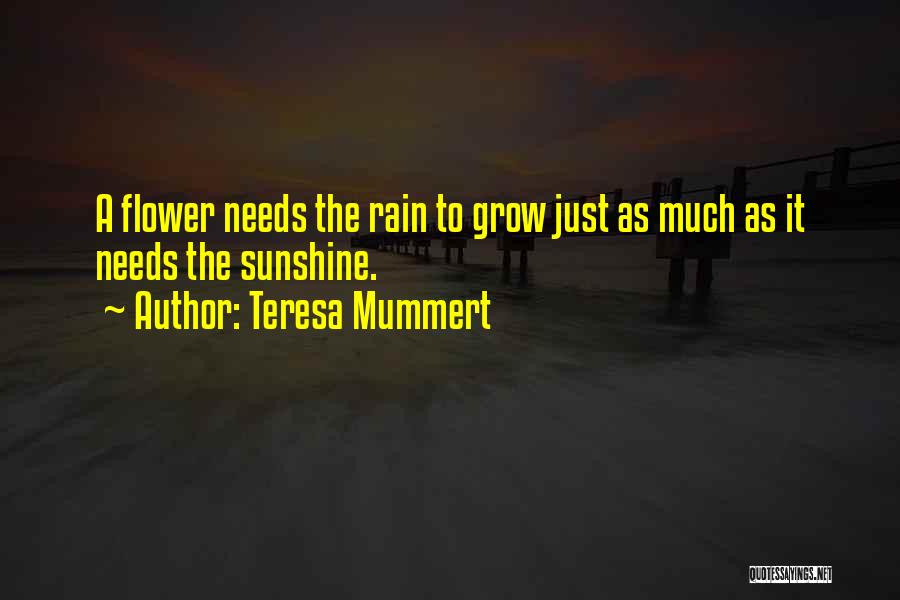 Teresa Mummert Quotes: A Flower Needs The Rain To Grow Just As Much As It Needs The Sunshine.
