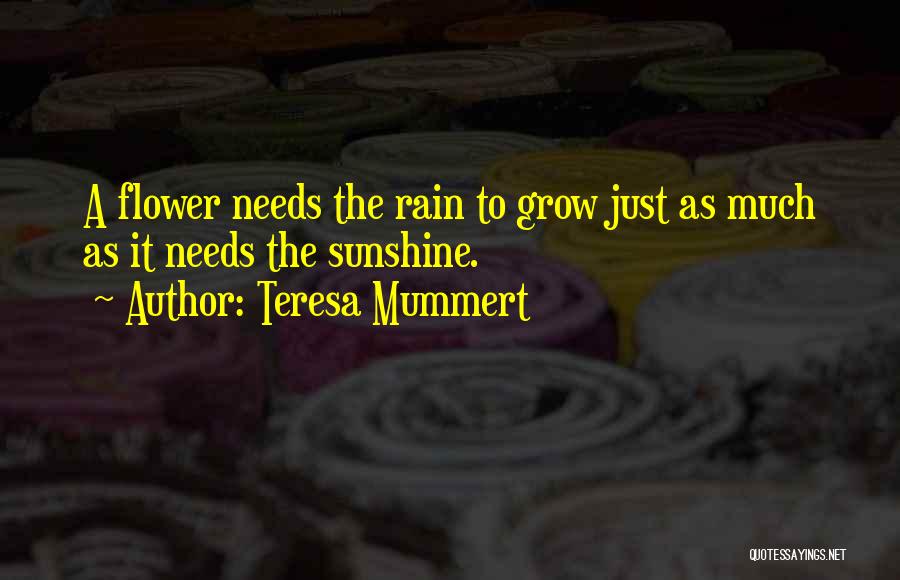 Teresa Mummert Quotes: A Flower Needs The Rain To Grow Just As Much As It Needs The Sunshine.