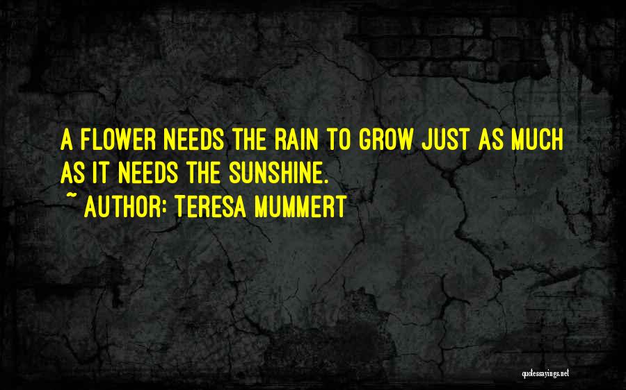 Teresa Mummert Quotes: A Flower Needs The Rain To Grow Just As Much As It Needs The Sunshine.
